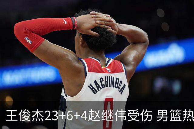王俊杰23+6+4赵继伟受伤 男篮热身赛击败澳大利亚