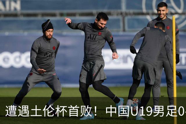 遭遇土伦杯首败！中国U19男足0-3不敌民主刚果U23队